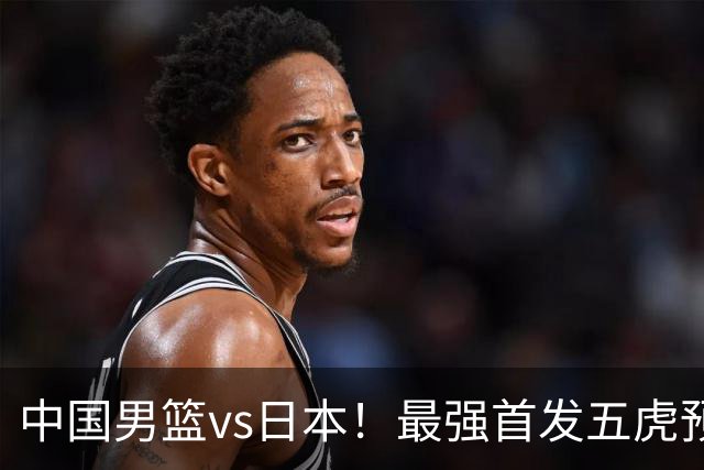 中国男篮vs日本！最强首发五虎预测：郭士强大变阵，三新星领衔