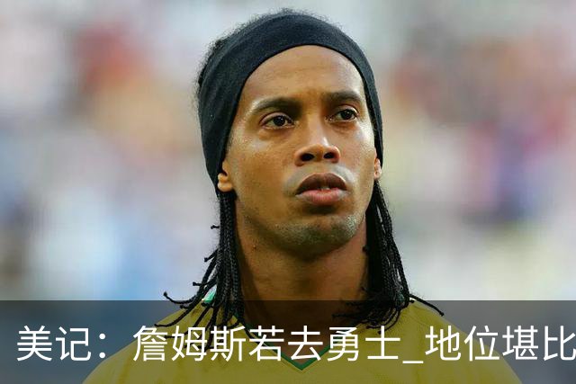 美记：詹姆斯若去勇士 地位堪比当年的杜兰特 还不如留湖人